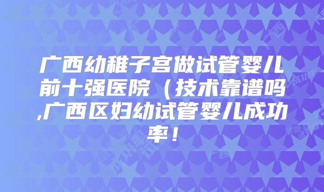 广西幼稚子宫做试管婴儿前十强医院（技术靠谱吗,广西区妇幼试管婴儿成功率！