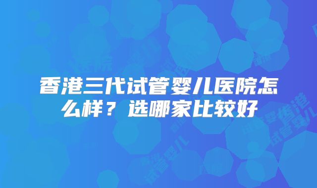 香港三代试管婴儿医院怎么样?选哪家比较好
