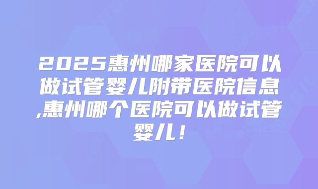 2025惠州哪家医院可以做试管婴儿附带医院信息,惠州哪个医院可以做试管婴儿！