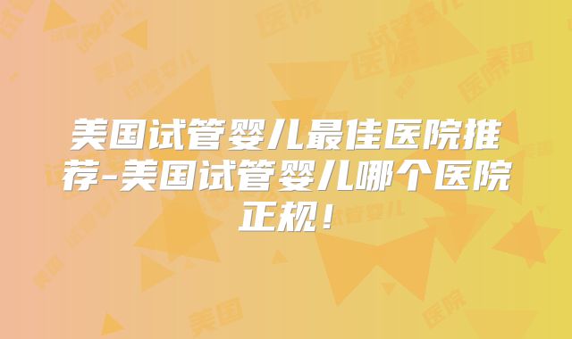 美国试管婴儿最佳医院推荐-美国试管婴儿哪个医院正规！