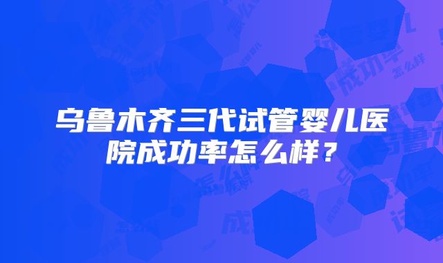 乌鲁木齐三代试管婴儿医院成功率怎么样？