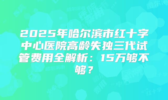 2025年哈尔滨市红十字中心医院高龄失独三代试管费用全解析：15万够不够？