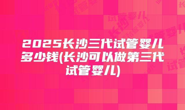 2025长沙三代试管婴儿多少钱(长沙可以做第三代试管婴儿)