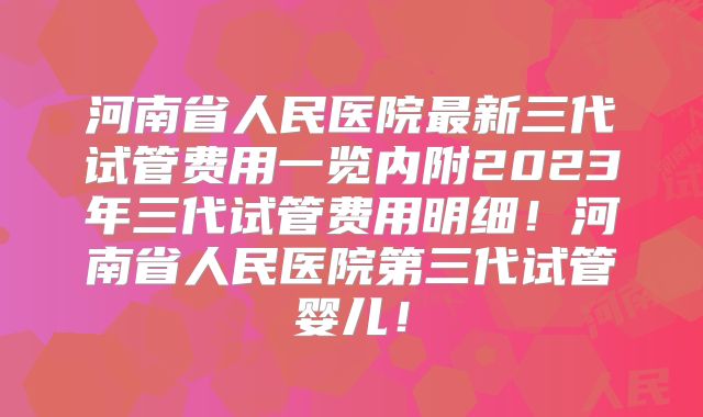 河南省人民医院最新三代试管费用一览内附2023年三代试管费用明细!河南省人民医院第三代试管婴儿!