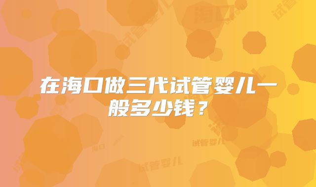 在海口做三代试管婴儿一般多少钱？