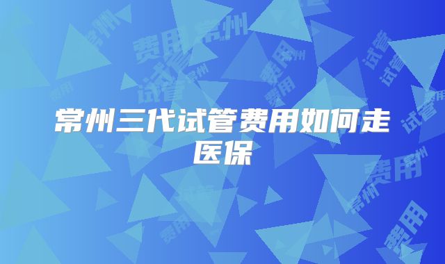 常州三代试管费用如何走医保