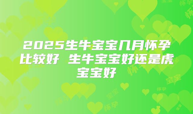 2025生牛宝宝几月怀孕比较好 生牛宝宝好还是虎宝宝好