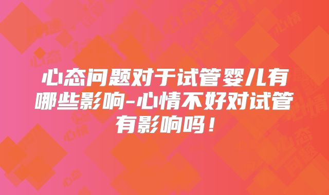 心态问题对于试管婴儿有哪些影响-心情不好对试管有影响吗!