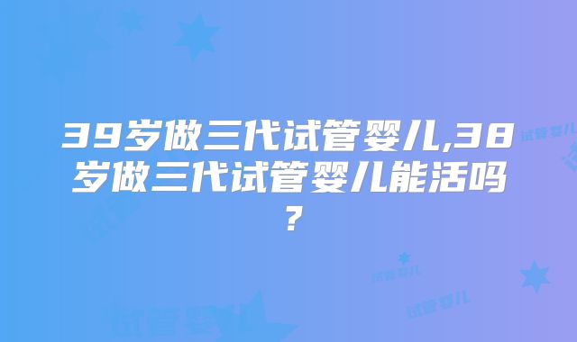 39岁做三代试管婴儿,38岁做三代试管婴儿能活吗？