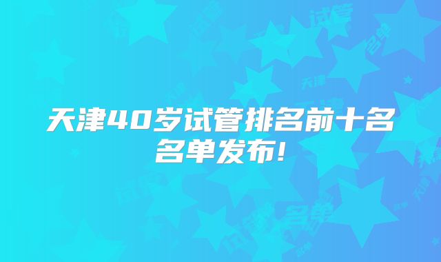 天津40岁试管排名前十名名单发布!