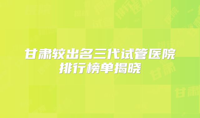 甘肃较出名三代试管医院排行榜单揭晓
