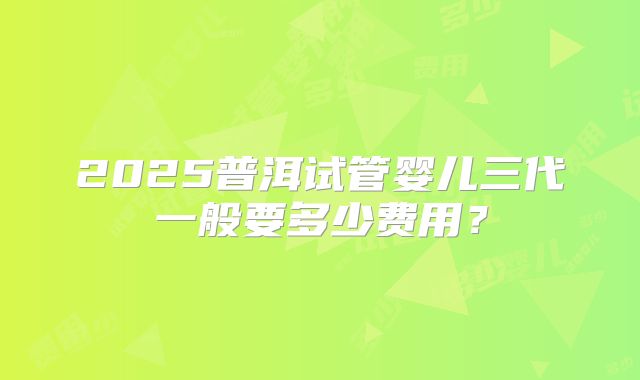 2025普洱试管婴儿三代一般要多少费用?