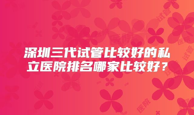 深圳三代试管比较好的私立医院排名哪家比较好？