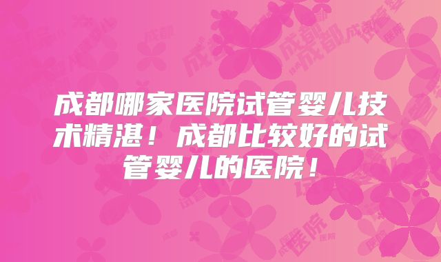 成都哪家医院试管婴儿技术精湛！成都比较好的试管婴儿的医院！