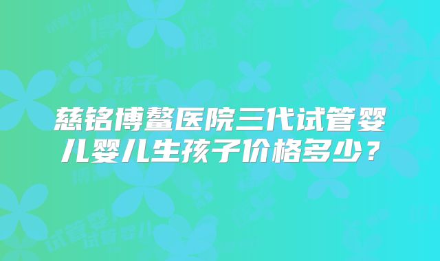 慈铭博鳌医院三代试管婴儿婴儿生孩子价格多少？