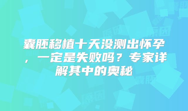 囊胚移植十天没测出怀孕，一定是失败吗？专家详解其中的奥秘