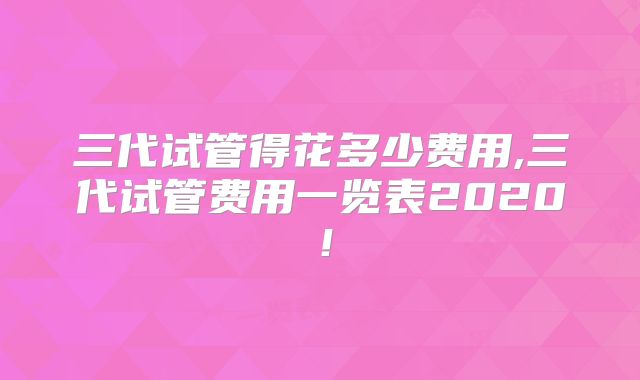 三代试管得花多少费用,三代试管费用一览表2020!