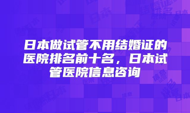 日本做试管不用结婚证的医院排名前十名，日本试管医院信息咨询