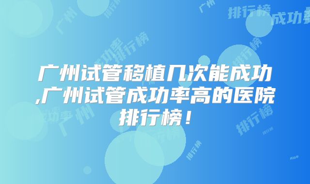 广州试管移植几次能成功,广州试管成功率高的医院排行榜！