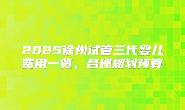 2025徐州试管三代婴儿费用一览，合理规划预算