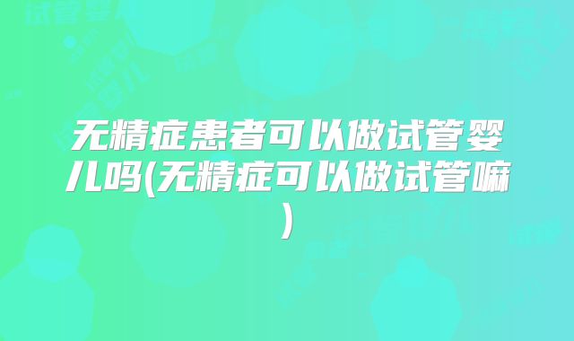 无精症患者可以做试管婴儿吗(无精症可以做试管嘛)