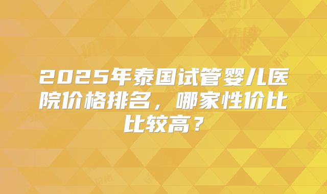 2025年泰国试管婴儿医院价格排名,哪家性价比比较高?