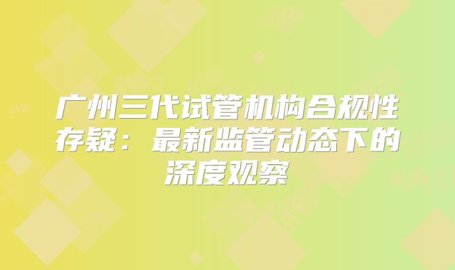 广州三代试管机构合规性存疑:最新监管动态下的深度观察