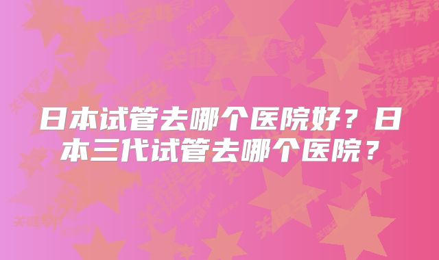 日本试管去哪个医院好？日本三代试管去哪个医院？