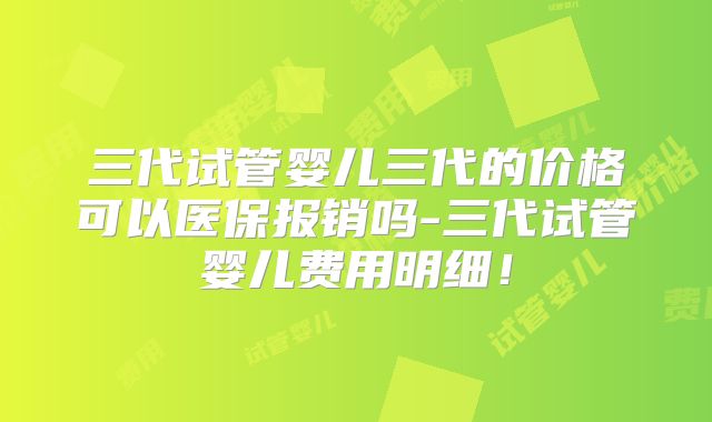 三代试管婴儿三代的价格可以医保报销吗-三代试管婴儿费用明细！