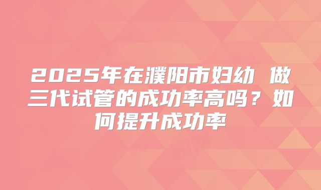 2025年在濮阳市妇幼 做三代试管的成功率高吗？如何提升成功率