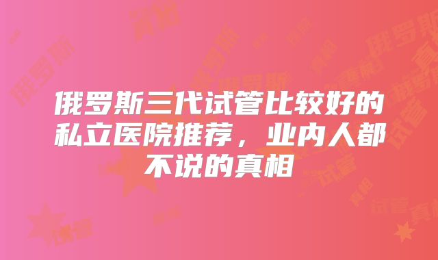 俄罗斯三代试管比较好的私立医院推荐，业内人都不说的真相