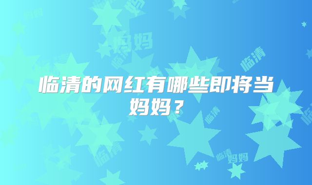 临清的网红有哪些即将当妈妈？