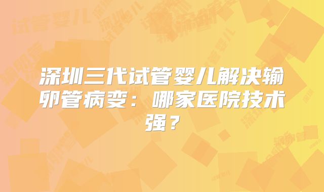 深圳三代试管婴儿解决输卵管病变：哪家医院技术强？