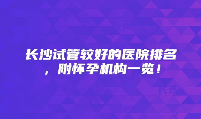 长沙试管较好的医院排名,附怀孕机构一览!