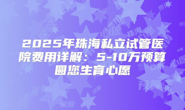 2025年珠海私立试管医院费用详解:5-10万预算圆您生育心愿