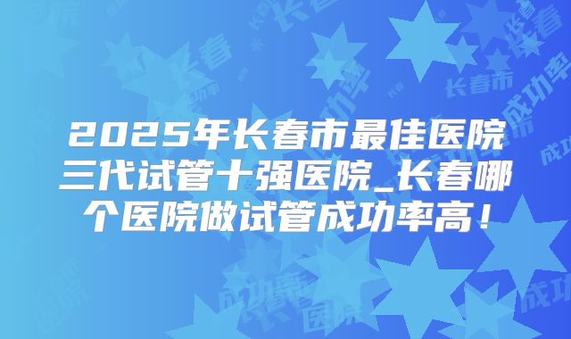 2025年长春市最佳医院三代试管十强医院_长春哪个医院做试管成功率高！