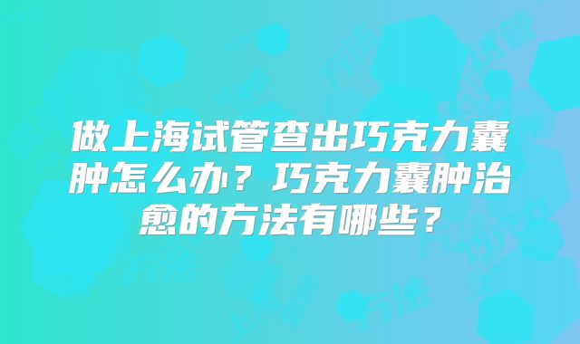 做上海试管查出巧克力囊肿怎么办？巧克力囊肿治愈的方法有哪些？