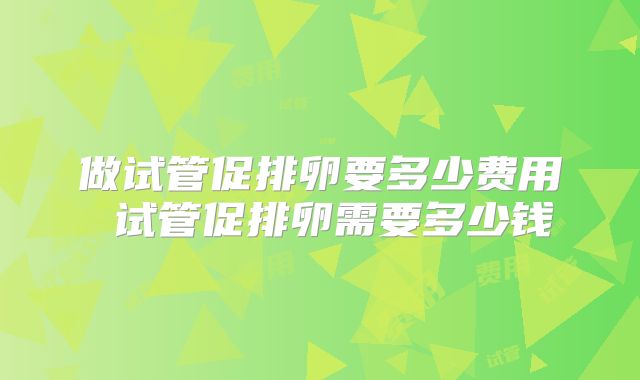 做试管促排卵要多少费用 试管促排卵需要多少钱