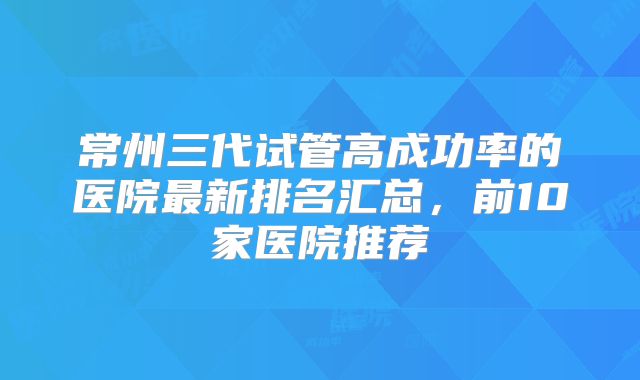 常州三代试管高成功率的医院最新排名汇总，前10家医院推荐
