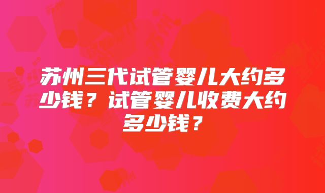 苏州三代试管婴儿大约多少钱？试管婴儿收费大约多少钱？