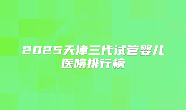 2025天津三代试管婴儿医院排行榜