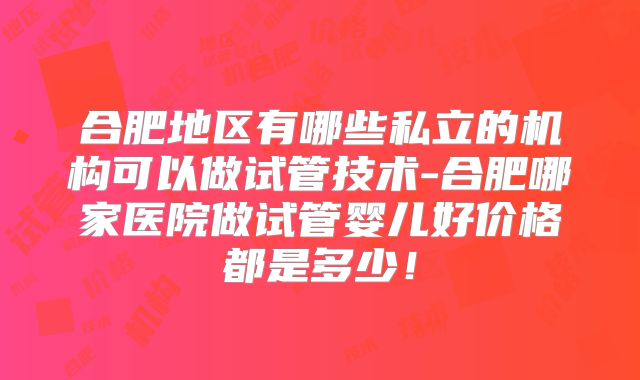 合肥地区有哪些私立的机构可以做试管技术-合肥哪家医院做试管婴儿好价格都是多少！