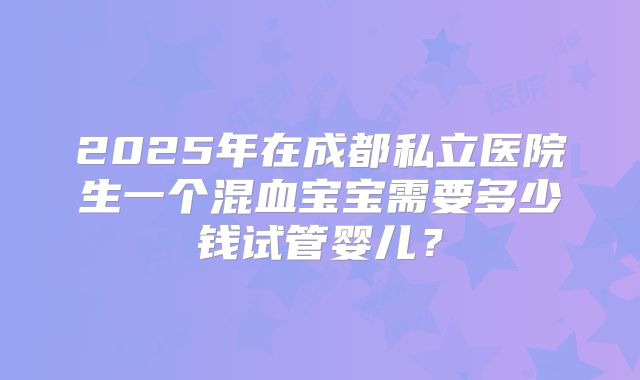 2025年在成都私立医院生一个混血宝宝需要多少钱试管婴儿?