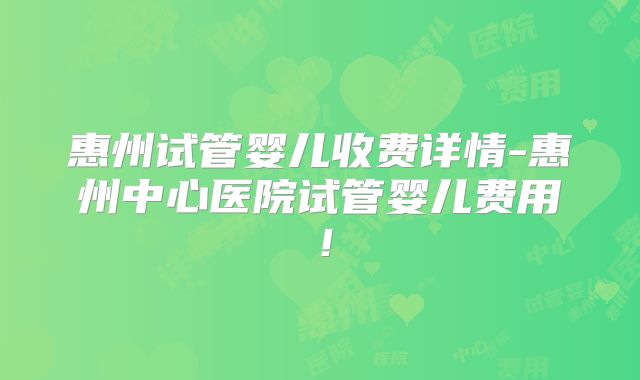 惠州试管婴儿收费详情-惠州中心医院试管婴儿费用！