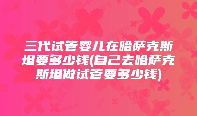 三代试管婴儿在哈萨克斯坦要多少钱(自己去哈萨克斯坦做试管要多少钱)