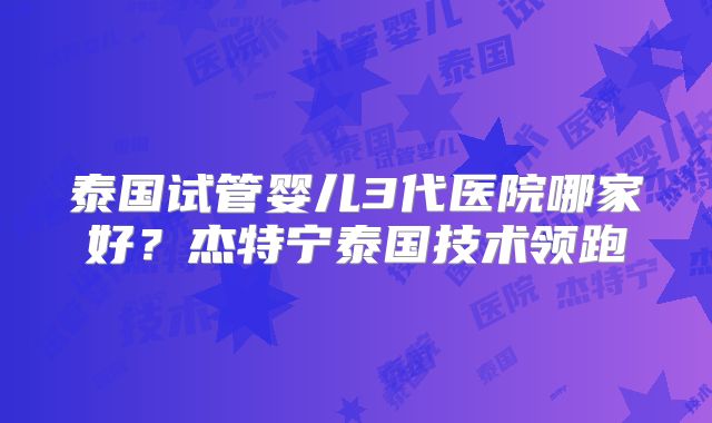 泰国试管婴儿3代医院哪家好？杰特宁泰国技术领跑