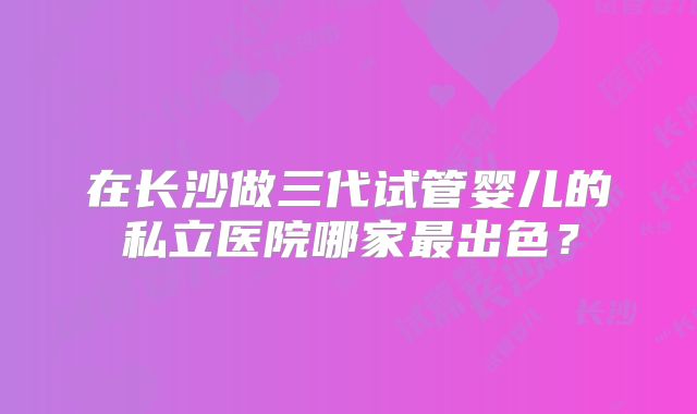 在长沙做三代试管婴儿的私立医院哪家最出色？
