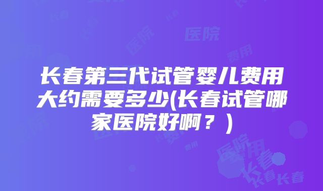 长春第三代试管婴儿费用大约需要多少(长春试管哪家医院好啊？)