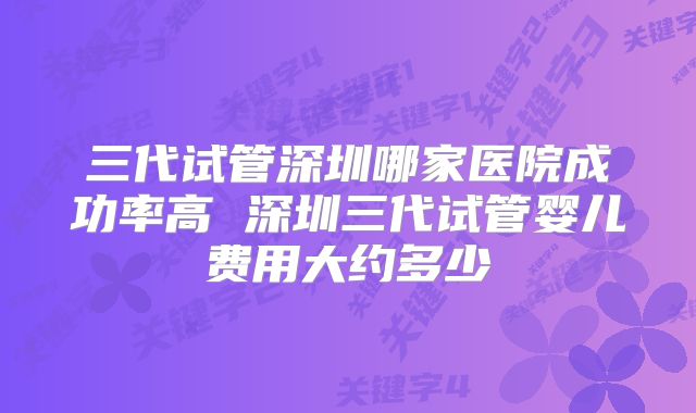 三代试管深圳哪家医院成功率高 深圳三代试管婴儿费用大约多少