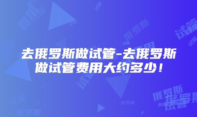 去俄罗斯做试管-去俄罗斯做试管费用大约多少！